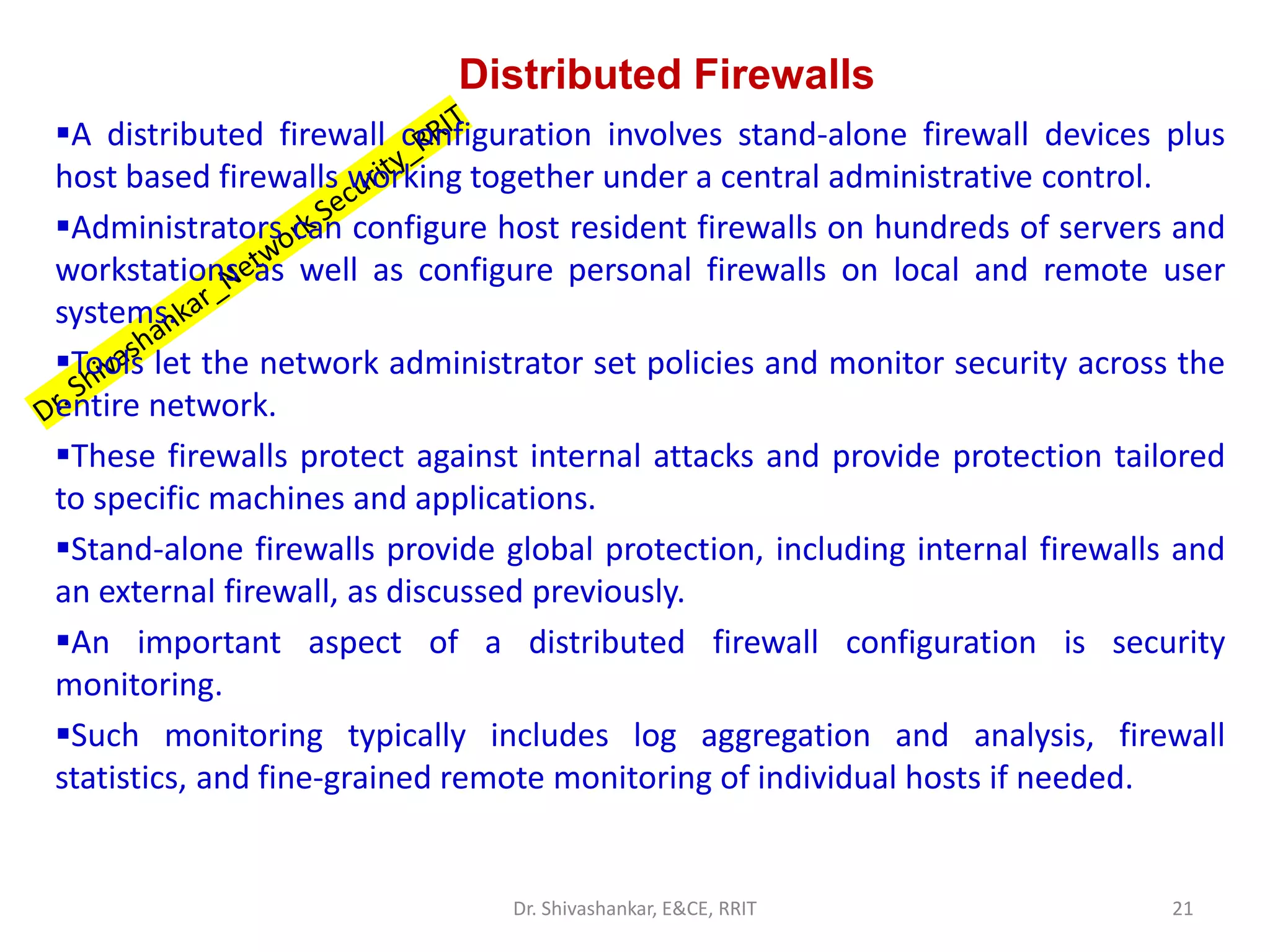 Distributed Firewalls
▪A distributed firewall configuration involves stand-alone firewall devices plus
host based firewalls working together under a central administrative control.
▪Administrators can configure host resident firewalls on hundreds of servers and
workstations as well as configure personal firewalls on local and remote user
systems.
▪Tools let the network administrator set policies and monitor security across the
entire network.
▪These firewalls protect against internal attacks and provide protection tailored
to specific machines and applications.
▪Stand-alone firewalls provide global protection, including internal firewalls and
an external firewall, as discussed previously.
▪An important aspect of a distributed firewall configuration is security
monitoring.
▪Such monitoring typically includes log aggregation and analysis, firewall
statistics, and fine-grained remote monitoring of individual hosts if needed.
21
Dr. Shivashankar, E&CE, RRIT
 