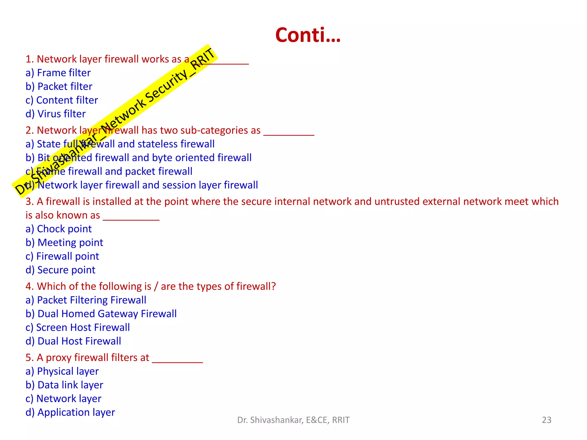 Conti…
1. Network layer firewall works as a __________
a) Frame filter
b) Packet filter
c) Content filter
d) Virus filter
2. Network layer firewall has two sub-categories as _________
a) State full firewall and stateless firewall
b) Bit oriented firewall and byte oriented firewall
c) Frame firewall and packet firewall
d) Network layer firewall and session layer firewall
3. A firewall is installed at the point where the secure internal network and untrusted external network meet which
is also known as __________
a) Chock point
b) Meeting point
c) Firewall point
d) Secure point
4. Which of the following is / are the types of firewall?
a) Packet Filtering Firewall
b) Dual Homed Gateway Firewall
c) Screen Host Firewall
d) Dual Host Firewall
5. A proxy firewall filters at _________
a) Physical layer
b) Data link layer
c) Network layer
d) Application layer
23
Dr. Shivashankar, E&CE, RRIT
 