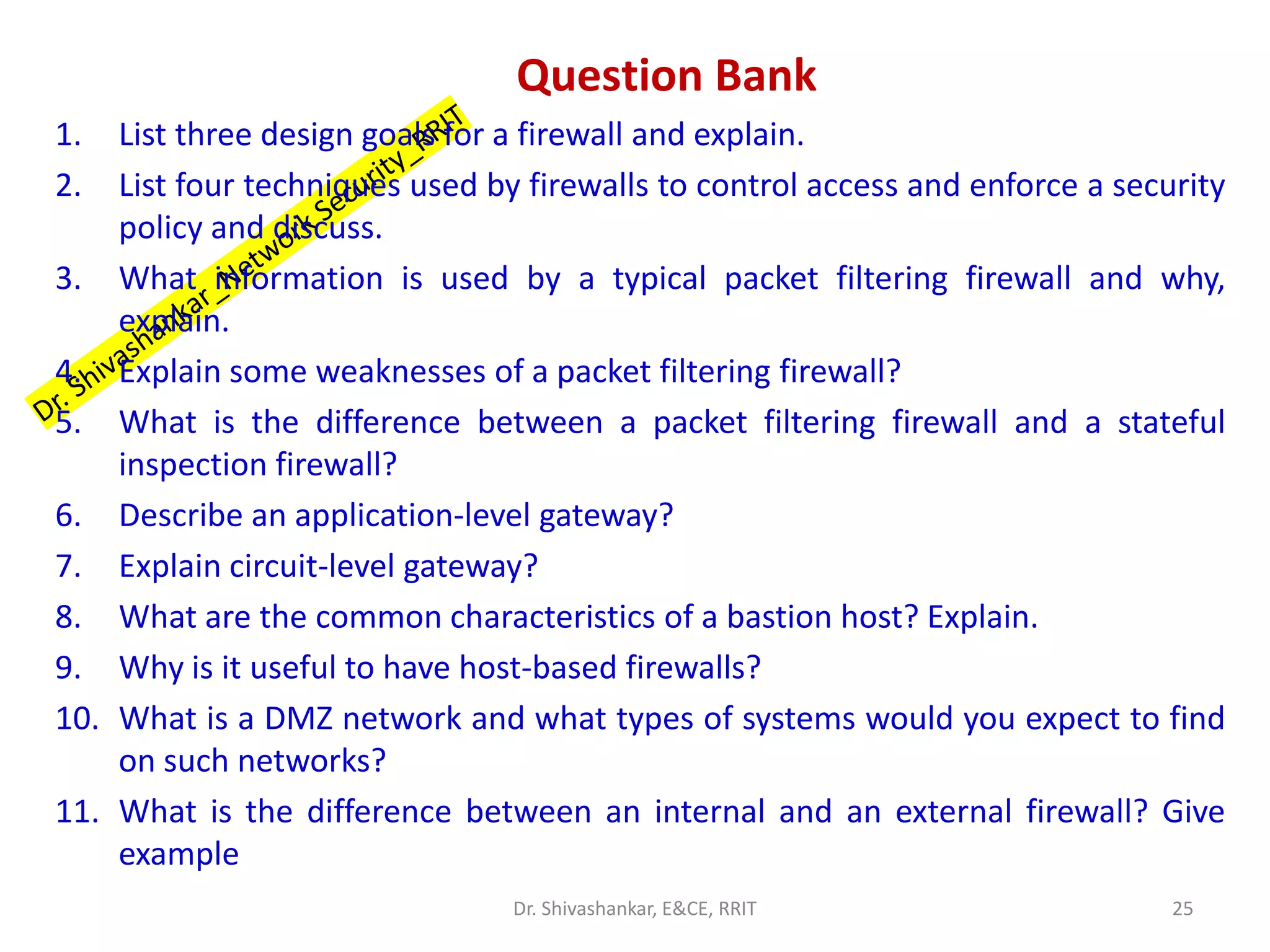 Question Bank
1. List three design goals for a firewall and explain.
2. List four techniques used by firewalls to control access and enforce a security
policy and discuss.
3. What information is used by a typical packet filtering firewall and why,
explain.
4. Explain some weaknesses of a packet filtering firewall?
5. What is the difference between a packet filtering firewall and a stateful
inspection firewall?
6. Describe an application-level gateway?
7. Explain circuit-level gateway?
8. What are the common characteristics of a bastion host? Explain.
9. Why is it useful to have host-based firewalls?
10. What is a DMZ network and what types of systems would you expect to find
on such networks?
11. What is the difference between an internal and an external firewall? Give
example
25
Dr. Shivashankar, E&CE, RRIT
 