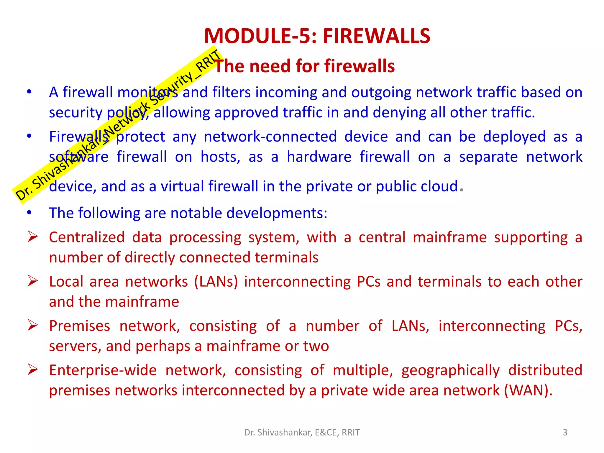 MODULE-5: FIREWALLS
The need for firewalls
• A firewall monitors and filters incoming and outgoing network traffic based on
security policy, allowing approved traffic in and denying all other traffic.
• Firewalls protect any network-connected device and can be deployed as a
software firewall on hosts, as a hardware firewall on a separate network
device, and as a virtual firewall in the private or public cloud.
• The following are notable developments:
➢ Centralized data processing system, with a central mainframe supporting a
number of directly connected terminals
➢ Local area networks (LANs) interconnecting PCs and terminals to each other
and the mainframe
➢ Premises network, consisting of a number of LANs, interconnecting PCs,
servers, and perhaps a mainframe or two
➢ Enterprise-wide network, consisting of multiple, geographically distributed
premises networks interconnected by a private wide area network (WAN).
3
Dr. Shivashankar, E&CE, RRIT
 