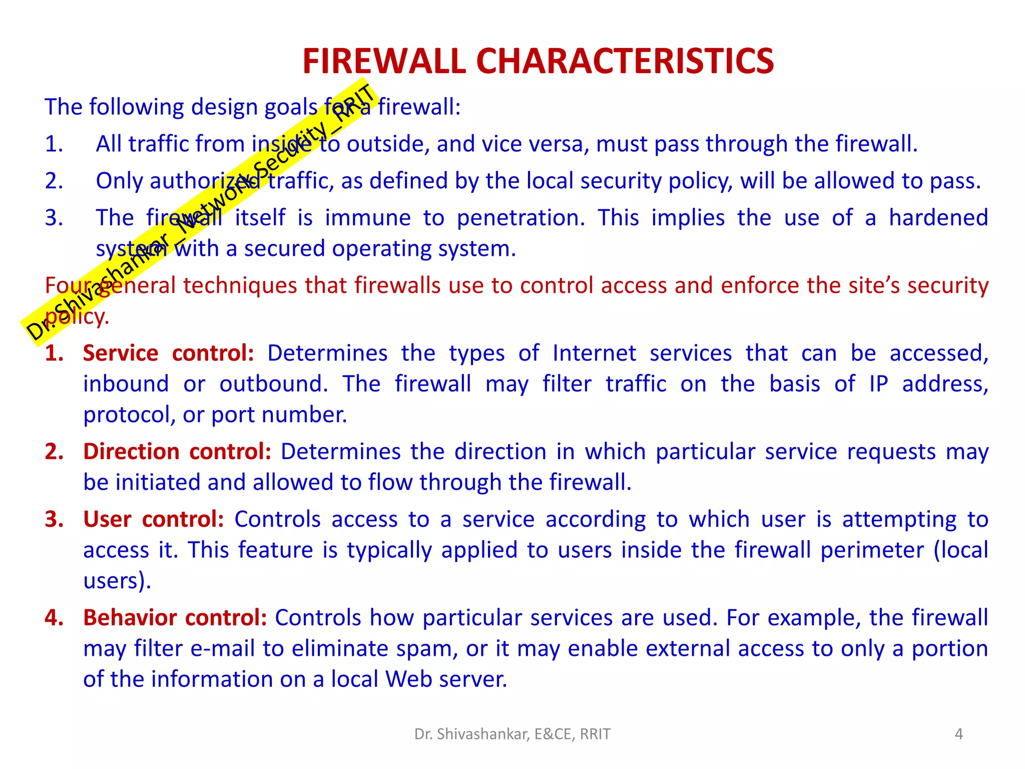 FIREWALL CHARACTERISTICS
The following design goals for a firewall:
1. All traffic from inside to outside, and vice versa, must pass through the firewall.
2. Only authorized traffic, as defined by the local security policy, will be allowed to pass.
3. The firewall itself is immune to penetration. This implies the use of a hardened
system with a secured operating system.
Four general techniques that firewalls use to control access and enforce the site’s security
policy.
1. Service control: Determines the types of Internet services that can be accessed,
inbound or outbound. The firewall may filter traffic on the basis of IP address,
protocol, or port number.
2. Direction control: Determines the direction in which particular service requests may
be initiated and allowed to flow through the firewall.
3. User control: Controls access to a service according to which user is attempting to
access it. This feature is typically applied to users inside the firewall perimeter (local
users).
4. Behavior control: Controls how particular services are used. For example, the firewall
may filter e-mail to eliminate spam, or it may enable external access to only a portion
of the information on a local Web server.
4
Dr. Shivashankar, E&CE, RRIT
 