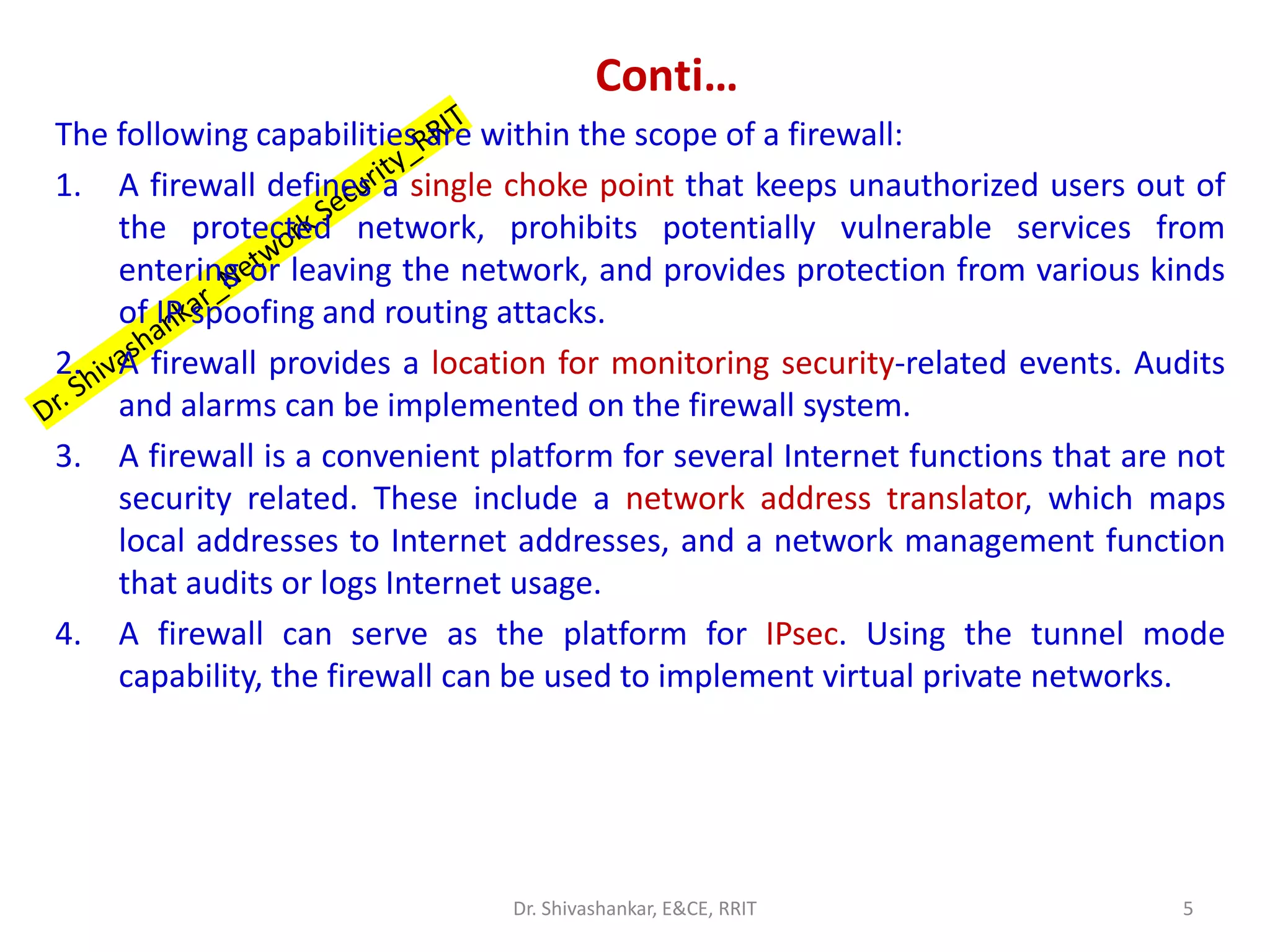 Conti…
The following capabilities are within the scope of a firewall:
1. A firewall defines a single choke point that keeps unauthorized users out of
the protected network, prohibits potentially vulnerable services from
entering or leaving the network, and provides protection from various kinds
of IP spoofing and routing attacks.
2. A firewall provides a location for monitoring security-related events. Audits
and alarms can be implemented on the firewall system.
3. A firewall is a convenient platform for several Internet functions that are not
security related. These include a network address translator, which maps
local addresses to Internet addresses, and a network management function
that audits or logs Internet usage.
4. A firewall can serve as the platform for IPsec. Using the tunnel mode
capability, the firewall can be used to implement virtual private networks.
5
Dr. Shivashankar, E&CE, RRIT
 