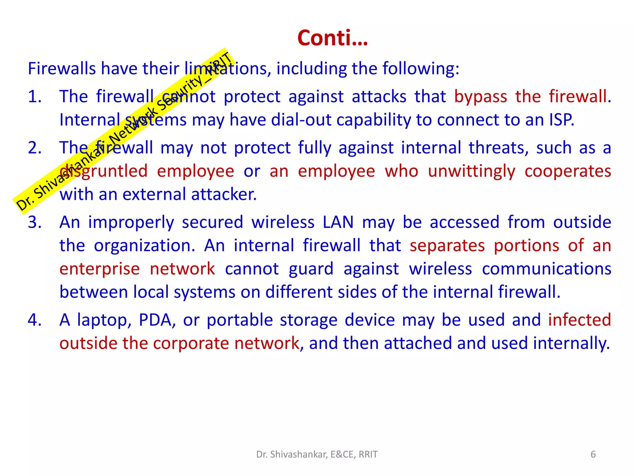 Conti…
Firewalls have their limitations, including the following:
1. The firewall cannot protect against attacks that bypass the firewall.
Internal systems may have dial-out capability to connect to an ISP.
2. The firewall may not protect fully against internal threats, such as a
disgruntled employee or an employee who unwittingly cooperates
with an external attacker.
3. An improperly secured wireless LAN may be accessed from outside
the organization. An internal firewall that separates portions of an
enterprise network cannot guard against wireless communications
between local systems on different sides of the internal firewall.
4. A laptop, PDA, or portable storage device may be used and infected
outside the corporate network, and then attached and used internally.
6
Dr. Shivashankar, E&CE, RRIT
 