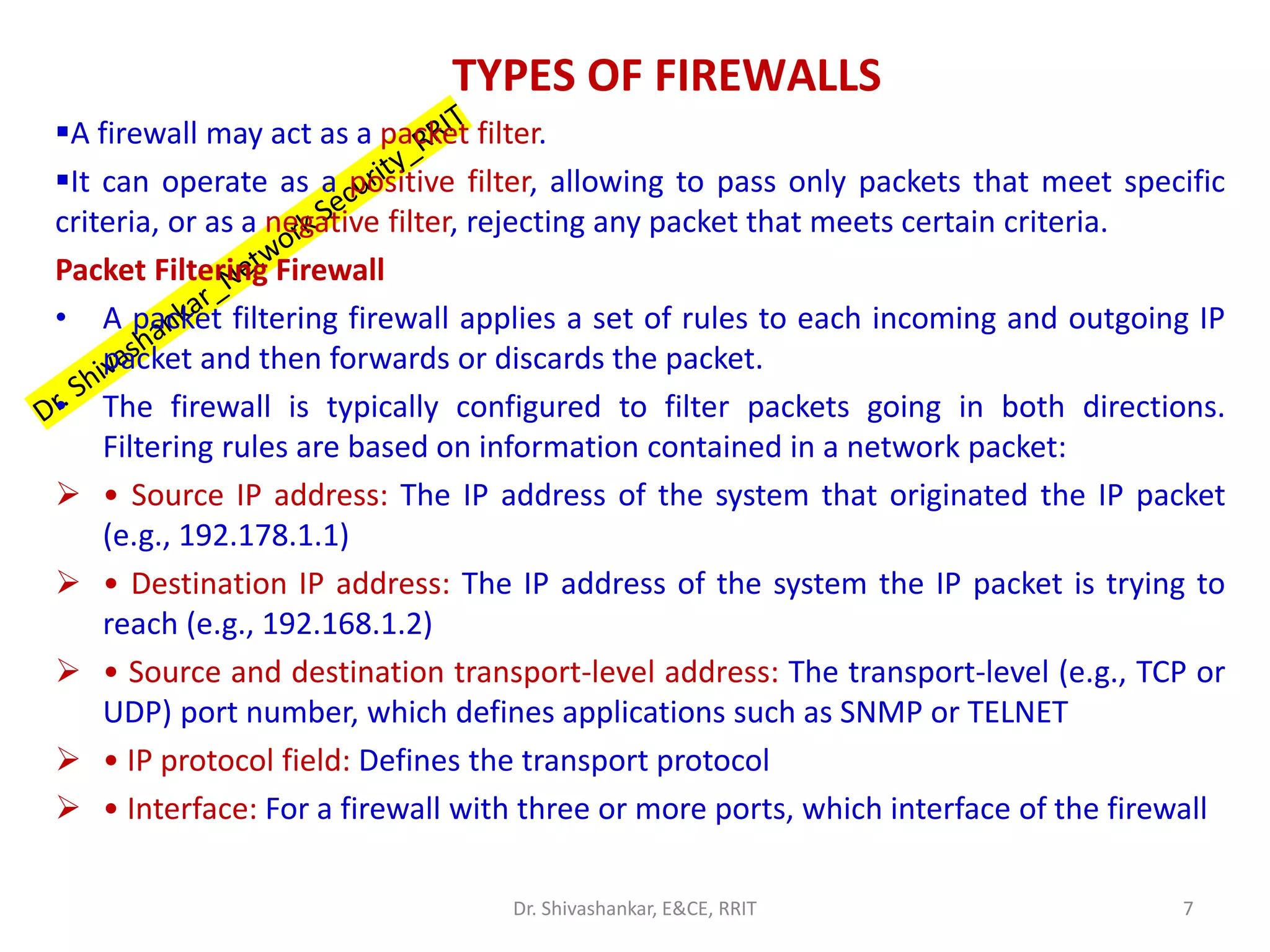 TYPES OF FIREWALLS
▪A firewall may act as a packet filter.
▪It can operate as a positive filter, allowing to pass only packets that meet specific
criteria, or as a negative filter, rejecting any packet that meets certain criteria.
Packet Filtering Firewall
• A packet filtering firewall applies a set of rules to each incoming and outgoing IP
packet and then forwards or discards the packet.
• The firewall is typically configured to filter packets going in both directions.
Filtering rules are based on information contained in a network packet:
➢ • Source IP address: The IP address of the system that originated the IP packet
(e.g., 192.178.1.1)
➢ • Destination IP address: The IP address of the system the IP packet is trying to
reach (e.g., 192.168.1.2)
➢ • Source and destination transport-level address: The transport-level (e.g., TCP or
UDP) port number, which defines applications such as SNMP or TELNET
➢ • IP protocol field: Defines the transport protocol
➢ • Interface: For a firewall with three or more ports, which interface of the firewall
7
Dr. Shivashankar, E&CE, RRIT
 