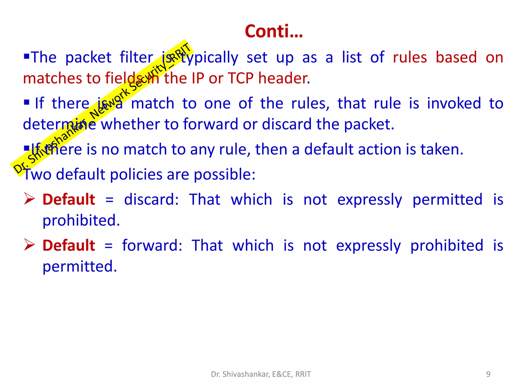 Conti…
▪The packet filter is typically set up as a list of rules based on
matches to fields in the IP or TCP header.
▪ If there is a match to one of the rules, that rule is invoked to
determine whether to forward or discard the packet.
▪If there is no match to any rule, then a default action is taken.
Two default policies are possible:
➢ Default = discard: That which is not expressly permitted is
prohibited.
➢ Default = forward: That which is not expressly prohibited is
permitted.
9
Dr. Shivashankar, E&CE, RRIT
 