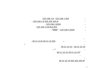 123.134.1.0 - 123.134.1.255                 -
    - 123.134.1.0 255.255.255.0                            -
                  - 123.134.1.0/24                         -
         123.134.1.0 0.0.0.255                              -
                        - "DMZ" - 123.134.1.0/24            -


                                                          -
    - 10.11.12.0-10.11.12.255       –                      -
–                                                         -
                                  10.11.12.13 - 10.11.12.13
                           –“                              -
                              10.11.12.13 10.11.12.13”
                                                      -
                                                           -
                                10.11.12.13 255.255.255.0”

                                                               14
 