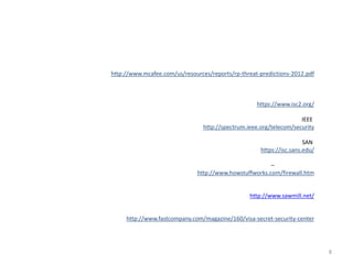 http://www.mcafee.com/us/resources/reports/rp-threat-predictions-2012.pdf



                                                    https://www.isc2.org/

                                                                     IEEE
                                 http://spectrum.ieee.org/telecom/security

                                                                       SAN
                                                      https://isc.sans.edu/

                                                        –
                              http://www.howstuffworks.com/firewall.htm


                                                  http://www.sawmill.net/


     http://www.fastcompany.com/magazine/160/visa-secret-security-center




                                                                              8
 