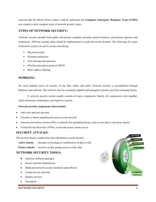 NETWORK SECURITY 2
concerns that the Morris Worm ordeal could be replicated, the Computer Emergency Response Team (CERT)
was created to alert computer users of network security issues.
TYPES OF NETWORK SECURITY:
Network security includes both public and private computer networks used in business, government agencies and
institutions. Efficient security plans should be implemented to avoid anti-social elements. The following five types
of network security can aid in secure networking.
 Physical security
 Perimeter protection
 User training and education
 Wireless encryption protocol (WEP)
 MAC address filtering
WORKING:
We need multiple layers of security. If one fails, others still stand. Network security is accomplished through
hardware and software. The software must be constantly updated and managed to protect you from emerging threats.
A network security system usually consists of many components. Ideally, all components work together,
which minimizes maintenance and improves security.
Network security components often include:
Anti-virus and anti-spyware
Firewall, to block unauthorized access to your network
Intrusion prevention systems (IPS), to identify fast-spreading threats, such as zero-day or zero-hour attacks
Virtual Private Networks (VPNs), to provide secure remote access
SECURITY ATTACKS:
The security attacks compromises the information-system security.
Active attacks : attempts on blockage or modification of data or link.
Passive attacks : involves simply getting access to link, data.
NETWORK SECURITY TOOLS:
Antivirus software packages
Secure network infrastructure
Dedicated network security hardware and software
Virtual private networks
Identity services
Encryption
 