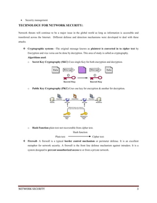 NETWORK SECURITY 3
Security management
TECHNOLOGY FOR NETWORK SECURITY:
Network threats will continue to be a major issue in the global world as long as information is accessible and
transferred across the Internet. Different defense and detection mechanisms were developed to deal with these
attacks.
 Cryptographic systems –The original message known as plaintext is converted in to cipher text by
Encryption and vice versa can be done by decryption. This area of study is called as cryptography.
Algorithms used:
o Secret Key Cryptography (SKC)-Uses single Key for both encryption and decryption.
o Public Key Cryptography (PKC)-Uses one key for encryption & another for decryption.
o Hash Function-plain text not recoverable from cipher text.
Hash function
Plain text Cipher text
 Firewall- A firewall is a typical border control mechanism or perimeter defense. It is an excellent
metaphor for network security. A firewall is the front line defense mechanism against intruders. It is a
system designed to prevent unauthorized access to or from a private network.
 