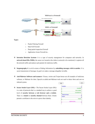 NETWORK SECURITY 4
Types:
o Packet Filtering Firewall
o State Full Firewall
o Deep packet inspection Firewall
o Application Aware Firewall etc..
 Intrusion Detection Systems- It is a type of security management for computers and networks. In
network-based IDs (NIDS), the sensor are located at the choke in network to be monitored, it captures all
the network traffic and analyze each packets for malicious traffic.
 Steganography-It is art & science of hiding information by embedding messages with in another. It is
secret transmission of message; its goal is to make a message altogether invisible.
 Anti‐Malware Software and scanners- Viruses, worms and Trojan horses are all examples of malicious
software, or Malware for short. Special so‐called anti‐Malware tools are used to detect them and cure an
infected system.
 Secure Socket Layer (SSL) - The Secure Socket Layer (SSL)
is a suite of protocols that is a standard way to achieve a good
level of security between a web browser and a website.
There is a tunnel or security channel between them. Clients
present a certificate to the server to prove their identity.
 