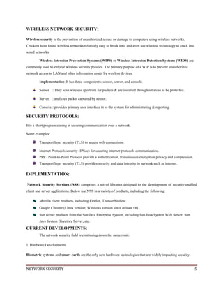 NETWORK SECURITY 5
WIRELESS NETWORK SECURITY:
Wireless security is the prevention of unauthorized access or damage to computers using wireless networks.
Crackers have found wireless networks relatively easy to break into, and even use wireless technology to crack into
wired networks.
Wireless Intrusion Prevention Systems (WIPS) or Wireless Intrusion Detection Systems (WIDS) are
commonly used to enforce wireless security policies. The primary purpose of a WIP is to prevent unauthorized
network access to LAN and other information assets by wireless devices.
Implementation: It has three components: sensor, server, and console.
Sensor : They scan wireless spectrum for packets & are installed throughout areas to be protected.
Server : analyzes packet captured by sensor.
Console : provides primary user interface in to the system for administrating & reporting.
SECURITY PROTOCOLS:
It is a short program aiming at securing communication over a network.
Some examples:
Transport layer security (TLS) to secure web connections.
Internet Protocols security (IPSec) for securing internet protocols communication.
PPP / Point-to-Point Protocol provide a authentication, transmission encryption privacy and compression.
Transport layer security (TLS) provides security and data integrity in network such as internet.
IMPLEMENTATION:
Network Security Services (NSS) comprises a set of libraries designed to the development of security-enabled
client and server applications. Below use NSS in a variety of products, including the following:
Mozilla client products, including Firefox, Thunderbird etc.
Google Chrome (Linux version; Windows version since at least v8) .
Sun server products from the Sun Java Enterprise System, including Sun Java System Web Server, Sun
Java System Directory Server, etc.
CURRENT DEVELOPMENTS:
The network security field is continuing down the same route.
1. Hardware Developments
Biometric systems and smart cards are the only new hardware technologies that are widely impacting security.
 