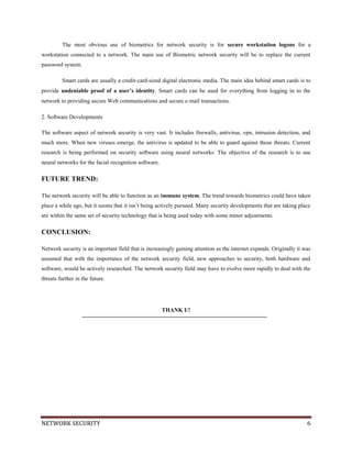 NETWORK SECURITY 6
The most obvious use of biometrics for network security is for secure workstation logons for a
workstation connected to a network. The main use of Biometric network security will be to replace the current
password system.
Smart cards are usually a credit‐card‐sized digital electronic media. The main idea behind smart cards is to
provide undeniable proof of a user’s identity. Smart cards can be used for everything from logging in to the
network to providing secure Web communications and secure e‐mail transactions.
2. Software Developments
The software aspect of network security is very vast. It includes firewalls, antivirus, vpn, intrusion detection, and
much more. When new viruses emerge, the antivirus is updated to be able to guard against those threats. Current
research is being performed on security software using neural networks. The objective of the research is to use
neural networks for the facial recognition software.
FUTURE TREND:
The network security will be able to function as an immune system. The trend towards biometrics could have taken
place a while ago, but it seems that it isn’t being actively pursued. Many security developments that are taking place
are within the same set of security technology that is being used today with some minor adjustments.
CONCLUSION:
Network security is an important field that is increasingly gaining attention as the internet expands. Originally it was
assumed that with the importance of the network security field, new approaches to security, both hardware and
software, would be actively researched. The network security field may have to evolve more rapidly to deal with the
threats further in the future.
THANK U!
 