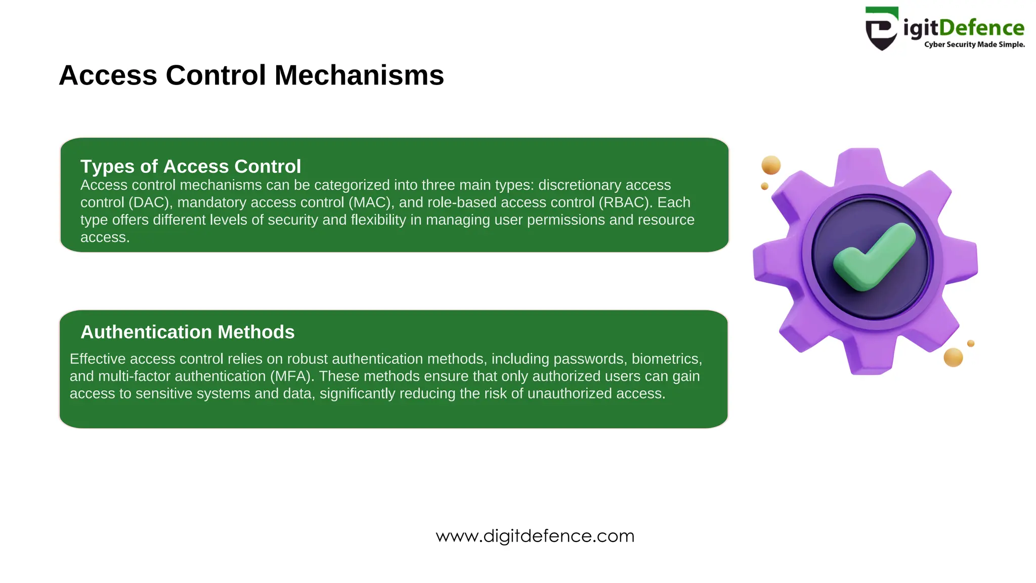 Access Control Mechanisms
Types of Access Control
Authentication Methods
Access control mechanisms can be categorized into three main types: discretionary access
control (DAC), mandatory access control (MAC), and role-based access control (RBAC). Each
type offers different levels of security and flexibility in managing user permissions and resource
access.
Effective access control relies on robust authentication methods, including passwords, biometrics,
and multi-factor authentication (MFA). These methods ensure that only authorized users can gain
access to sensitive systems and data, significantly reducing the risk of unauthorized access.
www.digitdefence.com
 