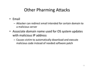 Other Pharming Attacks
• Email
– Attacker can redirect email intended for certain domain to
a malicious server
• Associate domain name used for OS system updates
with malicious IP address
– Causes victim to automatically download and execute
malicious code instead of needed software patch
13
 