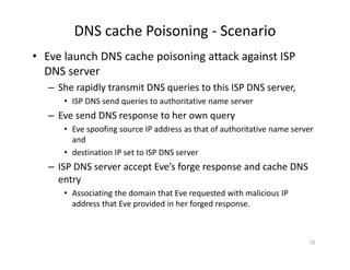 DNS cache Poisoning ‐ Scenario
• Eve launch DNS cache poisoning attack against ISP
DNS server
– She rapidly transmit DNS queries to this ISP DNS server,
• ISP DNS send queries to authoritative name server
– Eve send DNS response to her own query
• Eve spoofing source IP address as that of authoritative name server
and
• destination IP set to ISP DNS server
– ISP DNS server accept Eve’s forge response and cache DNS
entry
• Associating the domain that Eve requested with malicious IP
address that Eve provided in her forged response.
15
 