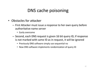DNS cache poisoning
• Obstacles for attacker
– First Attacker must issue a response to her own query before
authoritative name server
• Easily overcome
– Second, each DNS request is given 16 bit query ID, if response
is not marked with same ID as in request, it will be ignored
• Previously DNS software simply use sequential no
• Now DNS software implements randomization of query ID
17
 