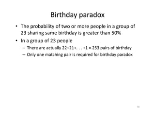 Birthday paradox
• The probability of two or more people in a group of
23 sharing same birthday is greater than 50%
• In a group of 23 people
– There are actually 22+21+. . . +1 = 253 pairs of birthday
– Only one matching pair is required for birthday paradox
18
 