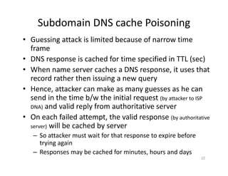 Subdomain DNS cache Poisoning
• Guessing attack is limited because of narrow time
frame
• DNS response is cached for time specified in TTL (sec)
• When name server caches a DNS response, it uses that
record rather then issuing a new query
• Hence, attacker can make as many guesses as he can
send in the time b/w the initial request (by attacker to ISP
DNA) and valid reply from authoritative server
• On each failed attempt, the valid response (by authoritative
server) will be cached by server
– So attacker must wait for that response to expire before
trying again
– Responses may be cached for minutes, hours and days
22
 