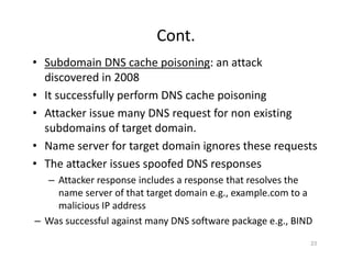 Cont.
• Subdomain DNS cache poisoning: an attack
discovered in 2008
• It successfully perform DNS cache poisoning
• Attacker issue many DNS request for non existing
subdomains of target domain.
• Name server for target domain ignores these requests
• The attacker issues spoofed DNS responses
– Attacker response includes a response that resolves the
name server of that target domain e.g., example.com to a
malicious IP address
– Was successful against many DNS software package e.g., BIND
23
 