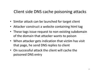 Client side DNS cache poisoning attacks
• Similar attack can be launched for target client
• Attacker construct a website containing html tag
• These tags issue request to non existing subdomain
of the domain that attacker wants to poison
• When attacker gets indication that victim has visit
that page, he send DNS replies to client
• On successful attack the client will cache the
poisoned DNS entry
24
 