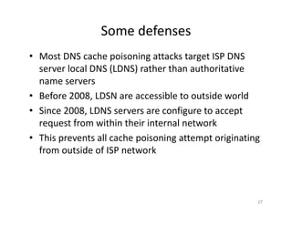 Some defenses
• Most DNS cache poisoning attacks target ISP DNS
server local DNS (LDNS) rather than authoritative
name servers
• Before 2008, LDSN are accessible to outside world
• Since 2008, LDNS servers are configure to accept
request from within their internal network
• This prevents all cache poisoning attempt originating
from outside of ISP network
27
 