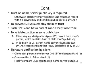 Cont.
• Trust on name server public key is required
– Otherwise attacker simply sign fake DNS response record
with his private key and send his public key as a DNSKEY
• To prevent DNSSEC employ chain of trust
• Each DNS Zone has a parent zone except root zone
• To validate particular zone public key
1. Client request designated signer (DS) record from zone’s
parent, which contains hash of child zone’s public key
2. In addition to DS, parent name server returns its own
DNSKEY record and another RRSIG (digital sig copy of DS)
• Signature verification by client
– Client uses parent name server DNSKEY to decrypt RRSIG (2)
– Compare this to DS received (1)
– Finally compare DS record to child name server’s DNSKEY
31
 