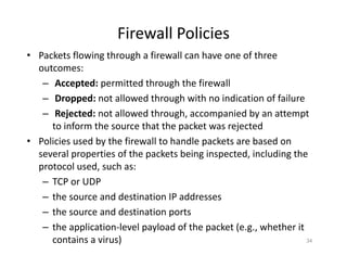 Firewall Policies
• Packets flowing through a firewall can have one of three
outcomes:
– Accepted: permitted through the firewall
– Dropped: not allowed through with no indication of failure
– Rejected: not allowed through, accompanied by an attempt
to inform the source that the packet was rejected
• Policies used by the firewall to handle packets are based on
several properties of the packets being inspected, including the
protocol used, such as:
– TCP or UDP
– the source and destination IP addresses
– the source and destination ports
– the application‐level payload of the packet (e.g., whether it
contains a virus) 34
 