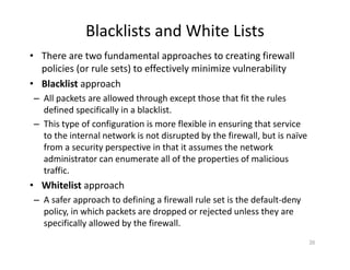 Blacklists and White Lists
• There are two fundamental approaches to creating firewall
policies (or rule sets) to effectively minimize vulnerability
• Blacklist approach
– All packets are allowed through except those that fit the rules
defined specifically in a blacklist.
– This type of configuration is more flexible in ensuring that service
to the internal network is not disrupted by the firewall, but is naïve
from a security perspective in that it assumes the network
administrator can enumerate all of the properties of malicious
traffic.
• Whitelist approach
– A safer approach to defining a firewall rule set is the default‐deny
policy, in which packets are dropped or rejected unless they are
specifically allowed by the firewall.
35
 