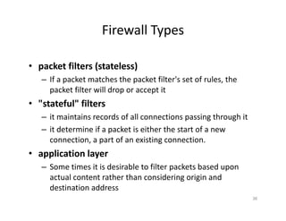 Firewall Types
• packet filters (stateless)
– If a packet matches the packet filter's set of rules, the
packet filter will drop or accept it
• "stateful" filters
– it maintains records of all connections passing through it
– it determine if a packet is either the start of a new
connection, a part of an existing connection.
• application layer
– Some times it is desirable to filter packets based upon
actual content rather than considering origin and
destination address
36
 