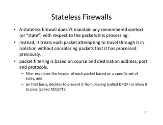 Stateless Firewalls
• A stateless firewall doesn’t maintain any remembered context
(or “state”) with respect to the packets it is processing.
• Instead, it treats each packet attempting to travel through it in
isolation without considering packets that it has processed
previously.
• packet filtering is based on source and destination address, port
and protocols.
– filter examines the header of each packet based on a specific set of
rules, and
– on that basis, decides to prevent it from passing (called DROP) or allow it
to pass (called ACCEPT).
37
 