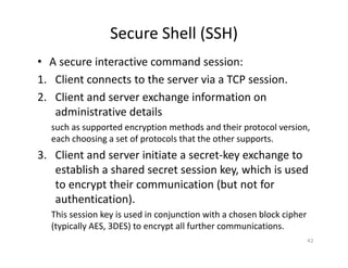 Secure Shell (SSH)
• A secure interactive command session:
1. Client connects to the server via a TCP session.
2. Client and server exchange information on
administrative details
such as supported encryption methods and their protocol version,
each choosing a set of protocols that the other supports.
3. Client and server initiate a secret‐key exchange to
establish a shared secret session key, which is used
to encrypt their communication (but not for
authentication).
This session key is used in conjunction with a chosen block cipher
(typically AES, 3DES) to encrypt all further communications.
43
 