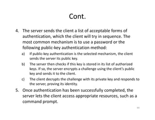 Cont.
4. The server sends the client a list of acceptable forms of
authentication, which the client will try in sequence. The
most common mechanism is to use a password or the
following public‐key authentication method:
a) If public‐key authentication is the selected mechanism, the client
sends the server its public key.
b) The server then checks if this key is stored in its list of authorized
keys. If so, the server encrypts a challenge using the client’s public
key and sends it to the client.
c) The client decrypts the challenge with its private key and responds to
the server, proving its identity.
5. Once authentication has been successfully completed, the
server lets the client access appropriate resources, such as a
command prompt.
44
 