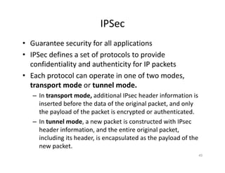 IPSec
• Guarantee security for all applications
• IPSec defines a set of protocols to provide
confidentiality and authenticity for IP packets
• Each protocol can operate in one of two modes,
transport mode or tunnel mode.
– In transport mode, additional IPsec header information is
inserted before the data of the original packet, and only
the payload of the packet is encrypted or authenticated.
– In tunnel mode, a new packet is constructed with IPsec
header information, and the entire original packet,
including its header, is encapsulated as the payload of the
new packet.
45
-> Encrypts only the
payload.
-> Original IP header is
exposed.
-> Used for host-to-host
communication.
-> Lower overhead.
-> Encrypts the entire IP
packet.
-> Encapsulates the packet
within a new IP header.
-> Used for
network-to-network
(site-to-site) communication.
-> Higher overhead but
offers better security.
 