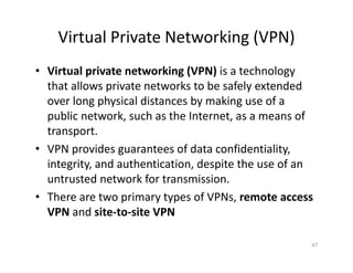 Virtual Private Networking (VPN)
• Virtual private networking (VPN) is a technology
that allows private networks to be safely extended
over long physical distances by making use of a
public network, such as the Internet, as a means of
transport.
• VPN provides guarantees of data confidentiality,
integrity, and authentication, despite the use of an
untrusted network for transmission.
• There are two primary types of VPNs, remote access
VPN and site‐to‐site VPN
47
 