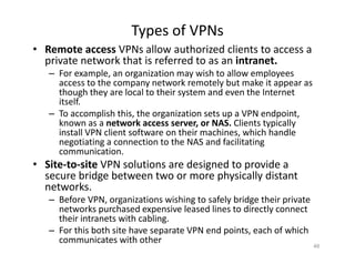 Types of VPNs
• Remote access VPNs allow authorized clients to access a
private network that is referred to as an intranet.
– For example, an organization may wish to allow employees
access to the company network remotely but make it appear as
though they are local to their system and even the Internet
itself.
– To accomplish this, the organization sets up a VPN endpoint,
known as a network access server, or NAS. Clients typically
install VPN client software on their machines, which handle
negotiating a connection to the NAS and facilitating
communication.
• Site‐to‐site VPN solutions are designed to provide a
secure bridge between two or more physically distant
networks.
– Before VPN, organizations wishing to safely bridge their private
networks purchased expensive leased lines to directly connect
their intranets with cabling.
– For this both site have separate VPN end points, each of which
communicates with other
48
 