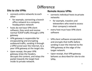 Difference
Site to site VPNs
• connects entire networks to each
other
• for example, connecting a branch
office network to a company
headquarters network
• hosts do not have VPN client
software; they send and receive
normal TCP/IP traffic through a VPN
gateway
• VPN gateway is responsible for
encapsulating and encrypting
outbound traffic, sending it through
a VPN tunnel over the Internet, to a
peer VPN gateway at the target site.
• Upon receipt, the peer VPN
gateway strips the headers,
decrypts the content, and relays the
packet towards the target host
inside its private network.
Remote Access VPNs
• connects individual hosts to private
networks
• for example, travelers and
teleworkers who need to access
their company's network
• every host must have VPN client
software
• VPN client software encapsulates
and encrypts that traffic before
sending it over the Internet to the
VPN gateway at the edge of the
target network.
• Upon receipt, that VPN gateway
behaves as described for site‐to‐site
VPNs
49
 