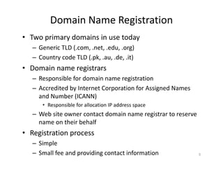 Domain Name Registration
• Two primary domains in use today
– Generic TLD (.com, .net, .edu, .org)
– Country code TLD (.pk, .au, .de, .it)
• Domain name registrars
– Responsible for domain name registration
– Accredited by Internet Corporation for Assigned Names
and Number (ICANN)
• Responsible for allocation IP address space
– Web site owner contact domain name registrar to reserve
name on their behalf
• Registration process
– Simple
– Small fee and providing contact information 5
 