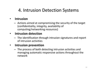 4. Intrusion Detection Systems
• Intrusion
– Actions aimed at compromising the security of the target
(confidentiality, integrity, availability of
computing/networking resources)
• Intrusion detection
– The identification through intrusion signatures and report
of intrusion activities
• Intrusion prevention
– The process of both detecting intrusion activities and
managing automatic responsive actions throughout the
network
51
 