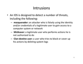 Intrusions
• An IDS is designed to detect a number of threats,
including the following:
– masquerader: an attacker who is falsely using the identity
and/or credentials of a legitimate user to gain access to a
computer system or network
– Misfeasor: a legitimate user who performs actions he is
not authorized to do
– Clan‐destine user: a user who tries to block or cover up
his actions by deleting system logs
53
 