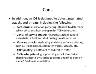 Cont.
• In addition, an IDS is designed to detect automated
attacks and threats, including the following:
– port scans: information gathering intended to determine
which ports on a host are open for TCP connections
– Denial‐of‐service attacks: network attacks meant to
overwhelm a host and shut out legitimate accesses
– Malware attacks: replicating malicious software attacks,
such as Trojan horses, computer worms, viruses, etc.
– ARP spoofing: an attempt to redirect IP traffic
– DNS cache poisoning: a pharming attack directed at
changing a host’s DNS cache to create a falsified domain‐
name/IP‐address association
54
 