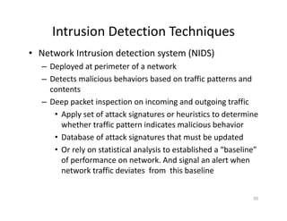 Intrusion Detection Techniques
• Network Intrusion detection system (NIDS)
– Deployed at perimeter of a network
– Detects malicious behaviors based on traffic patterns and
contents
– Deep packet inspection on incoming and outgoing traffic
• Apply set of attack signatures or heuristics to determine
whether traffic pattern indicates malicious behavior
• Database of attack signatures that must be updated
• Or rely on statistical analysis to established a “baseline”
of performance on network. And signal an alert when
network traffic deviates from this baseline
55
 