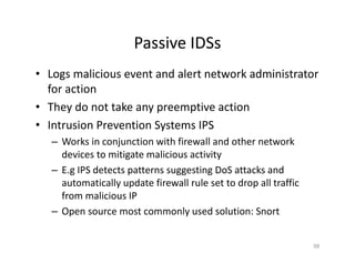 Passive IDSs
• Logs malicious event and alert network administrator
for action
• They do not take any preemptive action
• Intrusion Prevention Systems IPS
– Works in conjunction with firewall and other network
devices to mitigate malicious activity
– E.g IPS detects patterns suggesting DoS attacks and
automatically update firewall rule set to drop all traffic
from malicious IP
– Open source most commonly used solution: Snort
58
 