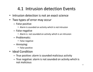 4.1 Intrusion detection Events
• Intrusion detection is not an exact science
• Two types of error may occur
– False positive
• Alarm is sounded on activity which is not intrusion
– False negative
• Alarm is not sounded on activity which is an intrusion
– Problematic:
• False negative
– Annoying:
• False positive
• Ideal Condition
– True positive: alarm is sounded malicious activity
– True negative: alarm is not sounded on activity which is
not malicious
60
 