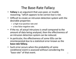 The Base‐Rate Fallacy
• Fallacy is an argument that uses poor, or invalid,
reasoning; "which appears to be correct but is not.
• Difficult to create an intrusion detection system with the
desirable properties
– a high true‐positive rate and
– a low false‐negative rate.
• If the no. of actual intrusions is small compared to the
amount of data being analyzed, then the effectiveness of
an intrusion detection system can be reduced.
• In particular, the effectiveness of some IDSs can be
misinterpreted due to a statistical error known as the
base‐rate fallacy.
• Such error occurs when the probability of some
conditional event is assessed without considering the
“base rate” of that event. 62
 