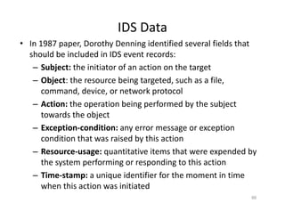 IDS Data
• In 1987 paper, Dorothy Denning identified several fields that
should be included in IDS event records:
– Subject: the initiator of an action on the target
– Object: the resource being targeted, such as a file,
command, device, or network protocol
– Action: the operation being performed by the subject
towards the object
– Exception‐condition: any error message or exception
condition that was raised by this action
– Resource‐usage: quantitative items that were expended by
the system performing or responding to this action
– Time‐stamp: a unique identifier for the moment in time
when this action was initiated
66
 