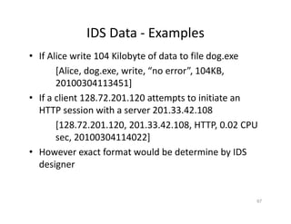 IDS Data ‐ Examples
• If Alice write 104 Kilobyte of data to file dog.exe
[Alice, dog.exe, write, “no error”, 104KB,
20100304113451]
• If a client 128.72.201.120 attempts to initiate an
HTTP session with a server 201.33.42.108
[128.72.201.120, 201.33.42.108, HTTP, 0.02 CPU
sec, 20100304114022]
• However exact format would be determine by IDS
designer
67
 