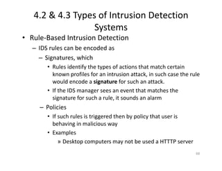 4.2 & 4.3 Types of Intrusion Detection
Systems
• Rule‐Based Intrusion Detection
– IDS rules can be encoded as
– Signatures, which
• Rules identify the types of actions that match certain
known profiles for an intrusion attack, in such case the rule
would encode a signature for such an attack.
• If the IDS manager sees an event that matches the
signature for such a rule, it sounds an alarm
– Policies
• If such rules is triggered then by policy that user is
behaving in malicious way
• Examples
» Desktop computers may not be used a HTTTP server
68
 