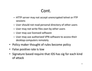 Cont.
– HTTP server may not accept unencrypted telnet or FTP
sessions
– User should not read personal directory of other users
– User may not write files own by other users
– User may use licensed software
– User may use authorized VPN software to access their
desktop computers remotely
• Policy maker thought of rules become policy
• False positive rate is low
• Signature based require that IDS has sig for each kind
of attack
69
 