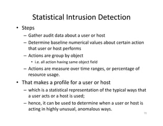 Statistical Intrusion Detection
• Steps
– Gather audit data about a user or host
– Determine baseline numerical values about certain action
that user or host performs
– Actions are group by object
• i.e. all action having same object field
– Actions are measure over time ranges, or percentage of
resource usage.
• That makes a profile for a user or host
– which is a statistical representation of the typical ways that
a user acts or a host is used;
– hence, it can be used to determine when a user or host is
acting in highly unusual, anomalous ways.
70
 