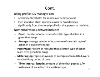 Cont.
– Using profile IDS manager can
• determine thresholds for anomalous behaviors and
• then sound an alarm any time a user or host deviates
significantly from the stored profile for that person or machine.
– Numerical values derived includes
– Count: number of occurrence of certain type of action in a
given time range
– Average: average number of occurrence of a certain type of
action in a given time range
– Percentage: Percent of resource that a certain type of action
takes over given time range
– Metering: Aggregate or average of averages accumulated over a
relatively long period of time
– Time‐interval length: amount of time that passes b/w
instances of an action of a certain type
71
 